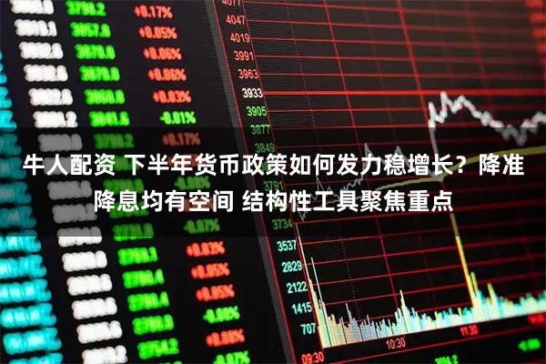 牛人配资 下半年货币政策如何发力稳增长？降准降息均有空间 结构性工具聚焦重点