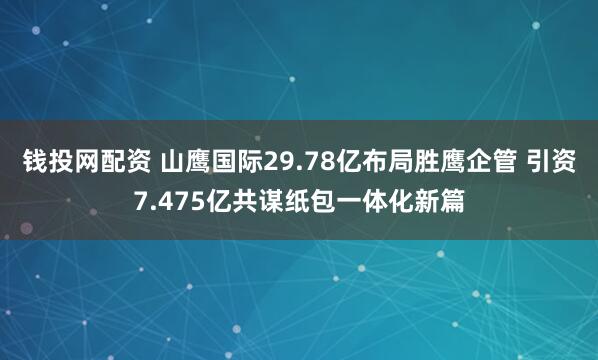 钱投网配资 山鹰国际29.78亿布局胜鹰企管 引资7.475亿共谋纸包一体化新篇