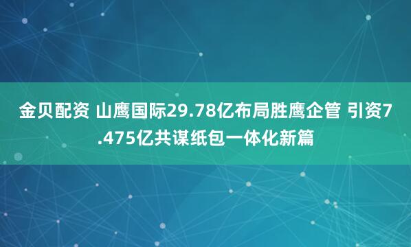 金贝配资 山鹰国际29.78亿布局胜鹰企管 引资7.475亿共谋纸包一体化新篇