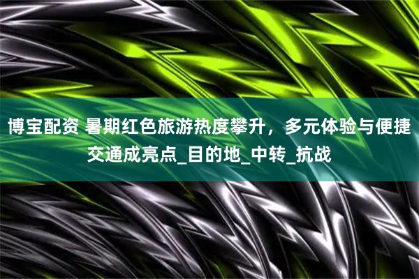 博宝配资 暑期红色旅游热度攀升，多元体验与便捷交通成亮点_目的地_中转_抗战