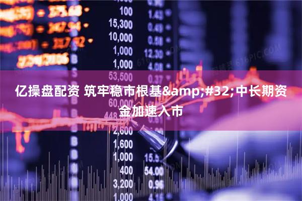 亿操盘配资 筑牢稳市根基 中长期资金加速入市