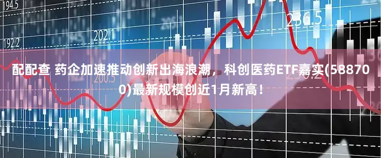 配配查 药企加速推动创新出海浪潮，科创医药ETF嘉实(588700)最新规模创近1月新高！
