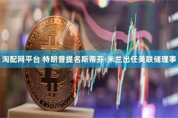淘配网平台 特朗普提名斯蒂芬·米兰出任美联储理事