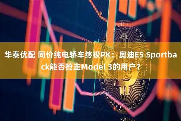 华泰优配 同价纯电轿车终极PK：奥迪E5 Sportback能否抢走Model 3的用户？