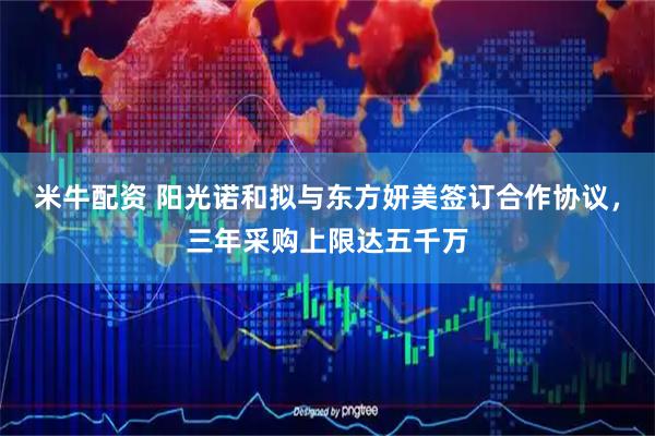 米牛配资 阳光诺和拟与东方妍美签订合作协议，三年采购上限达五千万