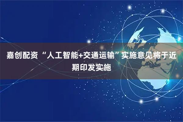 嘉创配资 “人工智能+交通运输”实施意见将于近期印发实施