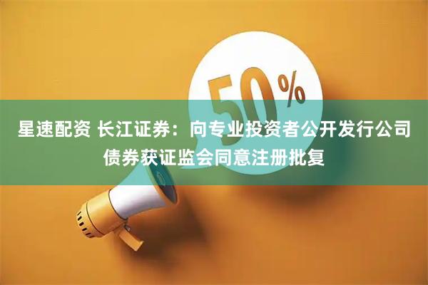 星速配资 长江证券：向专业投资者公开发行公司债券获证监会同意注册批复