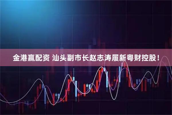 金港赢配资 汕头副市长赵志涛履新粤财控股！