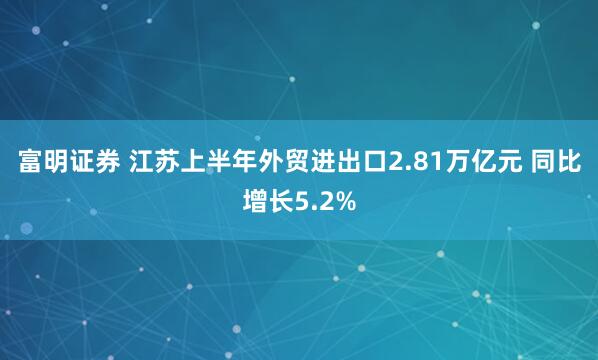 富明证券 江苏上半年外贸进出口2.81万亿元 同比增长5.2%