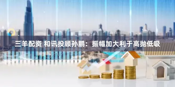 三羊配资 和讯投顾孙鹏：振幅加大利于高抛低吸