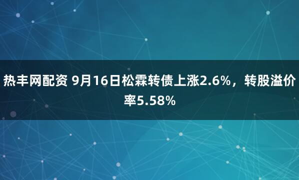 热丰网配资 9月16日松霖转债上涨2.6%，转股溢价率5.58%