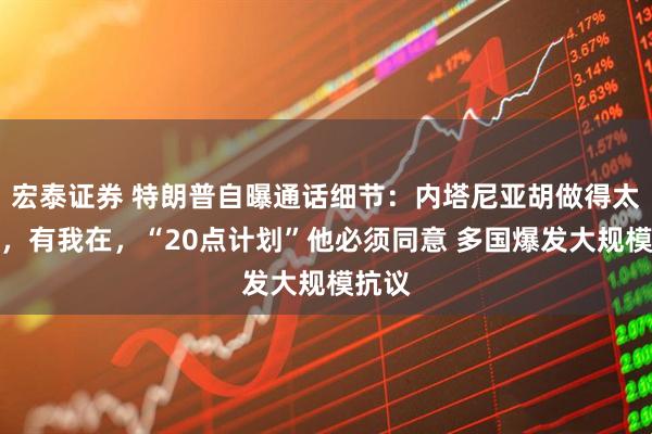宏泰证券 特朗普自曝通话细节：内塔尼亚胡做得太过火，有我在，“20点计划”他必须同意 多国爆发大规模抗议