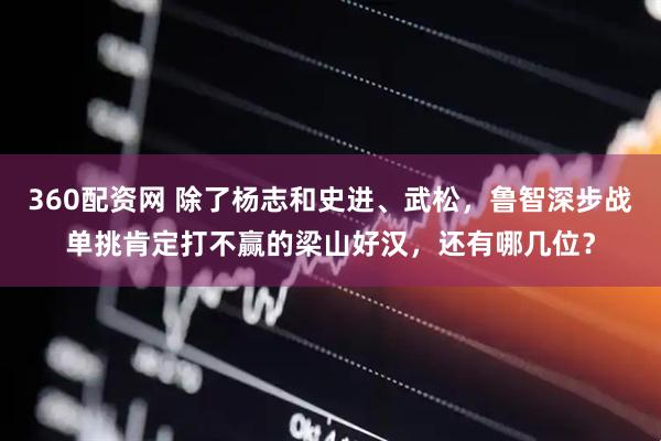 360配资网 除了杨志和史进、武松，鲁智深步战单挑肯定打不赢的梁山好汉，还有哪几位？