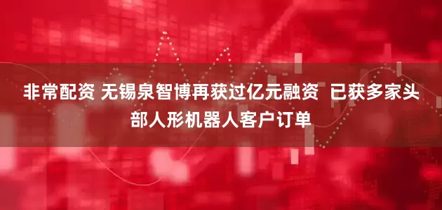 非常配资 无锡泉智博再获过亿元融资  已获多家头部人形机器人客户订单