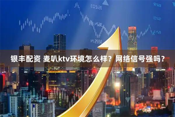 银丰配资 麦叭ktv环境怎么样？网络信号强吗？