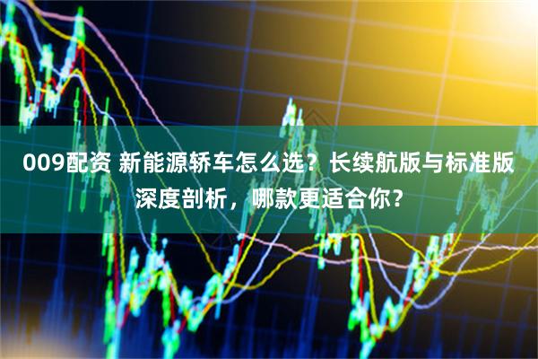 009配资 新能源轿车怎么选？长续航版与标准版深度剖析，哪款更适合你？
