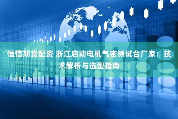 恒信期货配资 浙江启动电机气密测试台厂家：技术解析与选型指南