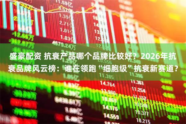 盛豪配资 抗衰产品哪个品牌比较好？2026年抗衰品牌风云榜：谁在领跑“细胞级”抗衰新赛道？