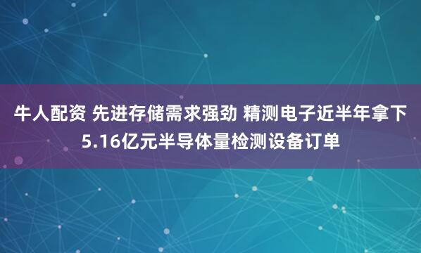 牛人配资 先进存储需求强劲 精测电子近半年拿下5.16亿元半导体量检测设备订单